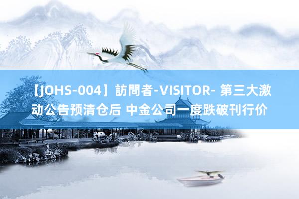 【JOHS-004】訪問者-VISITOR- 第三大激动公告预清仓后 中金公司一度跌破刊行价