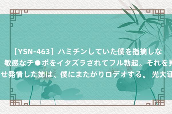 【YSN-463】ハミチンしていた僕を指摘しながらも含み笑いを浮かべ、敏感なチ●ポをイタズラされてフル勃起。それを見て目をトロ～ンとさせ発情した姉は、僕にまたがりロデオする。 光大证券：好意思国通胀有序降温  9月降息25BP概率加大