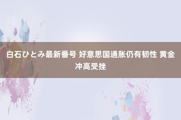 白石ひとみ最新番号 好意思国通胀仍有韧性 黄金冲高受挫