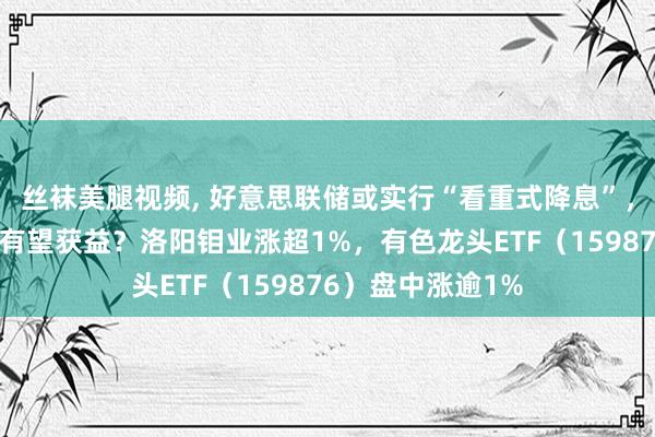 丝袜美腿视频， 好意思联储或实行“看重式降息”，顺周期的资源品有望获益？洛阳钼业涨超1%，有色龙头ETF（159876）盘中涨逾1%