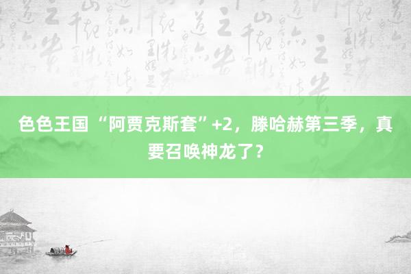 色色王国 “阿贾克斯套”+2，滕哈赫第三季，真要召唤神龙了？