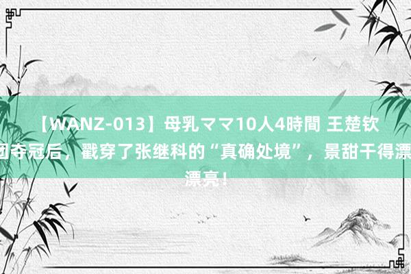 【WANZ-013】母乳ママ10人4時間 王楚钦男团夺冠后，戳穿了张继科的“真确处境”，景甜干得漂亮！