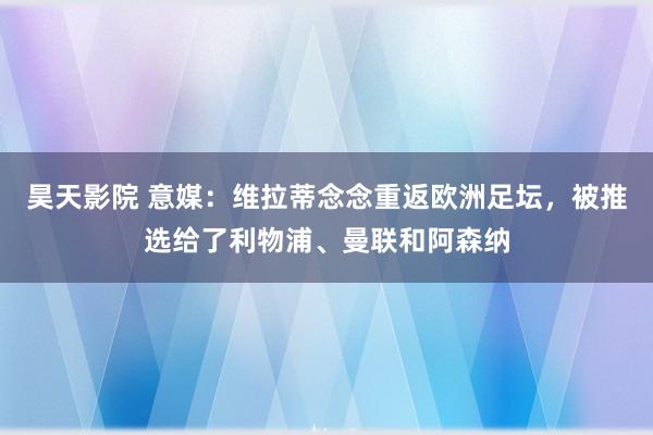 昊天影院 意媒：维拉蒂念念重返欧洲足坛，被推选给了利物浦、曼联和阿森纳