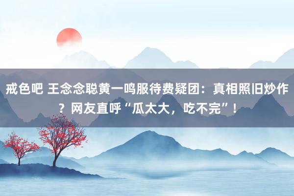 戒色吧 王念念聪黄一鸣服待费疑团：真相照旧炒作？网友直呼“瓜太大，吃不完”！