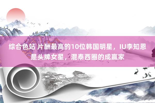 综合色站 片酬最高的10位韩国明星，IU李知恩是头牌女星，混泰西圈的成赢家