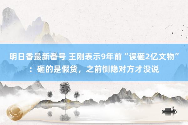 明日香最新番号 王刚表示9年前“误砸2亿文物”：砸的是假货，之前恻隐对方才没说