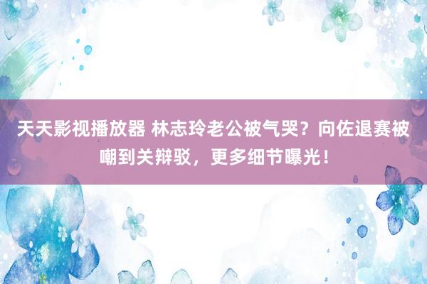 天天影视播放器 林志玲老公被气哭？向佐退赛被嘲到关辩驳，更多细节曝光！