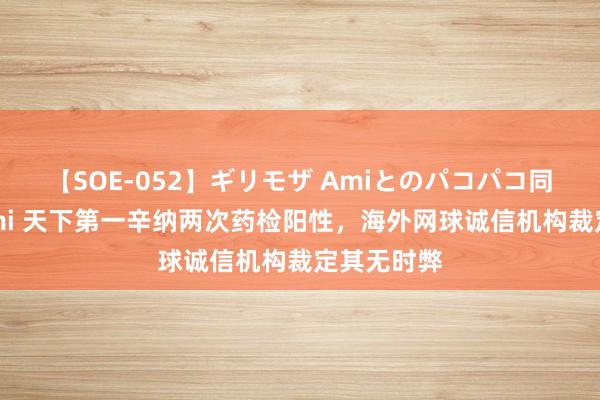 【SOE-052】ギリモザ Amiとのパコパコ同棲生活 Ami 天下第一辛纳两次药检阳性，海外网球诚信机构裁定其无时弊