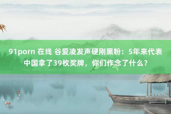 91porn 在线 谷爱凌发声硬刚黑粉：5年来代表中国拿了39枚奖牌，你们作念了什么？