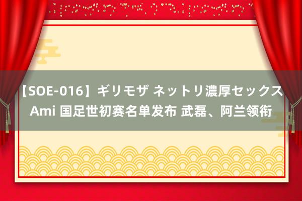 【SOE-016】ギリモザ ネットリ濃厚セックス Ami 国足世初赛名单发布 武磊、阿兰领衔