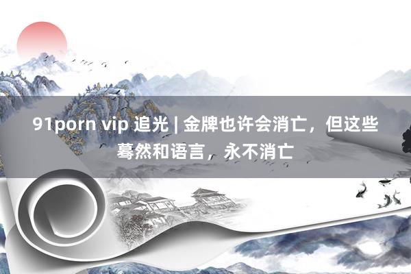 91porn vip 追光 | 金牌也许会消亡，但这些蓦然和语言，永不消亡