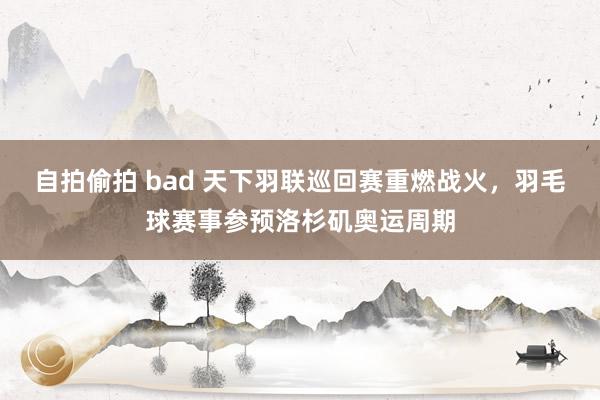 自拍偷拍 bad 天下羽联巡回赛重燃战火，羽毛球赛事参预洛杉矶奥运周期