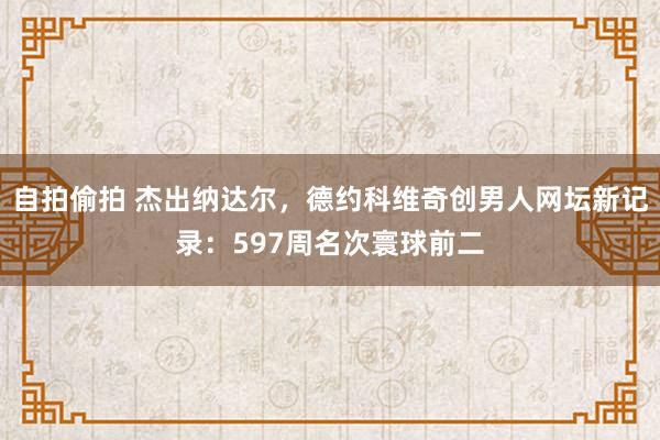 自拍偷拍 杰出纳达尔，德约科维奇创男人网坛新记录：597周名次寰球前二