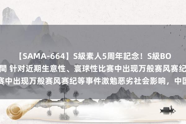 【SAMA-664】S級素人5周年記念！S級BODY中出しBEST30 8時間 针对近期生意性、寰球性比赛中出现万般赛风赛纪等事件激勉恶劣社会影响，中国篮协发声