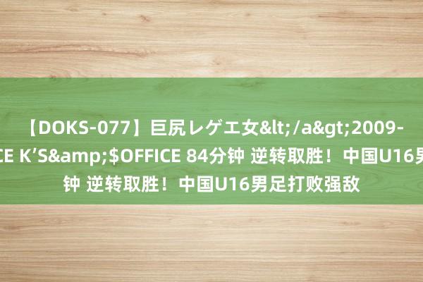 【DOKS-077】巨尻レゲエ女</a>2009-05-01OFFICE K’S&$OFFICE 84分钟 逆转取胜！中国U16男足打败强敌