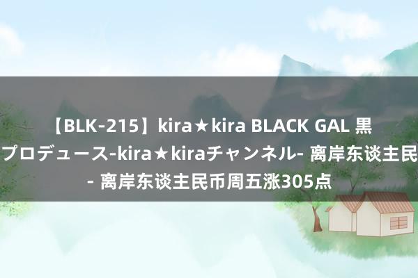 【BLK-215】kira★kira BLACK GAL 黒ギャル・EMIRIプロデュース-kira★kiraチャンネル- 离岸东谈主民币周五涨305点