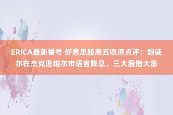 ERICA最新番号 好意思股周五收清点评：鲍威尔在杰克逊维尔市语言降息，三大股指大涨