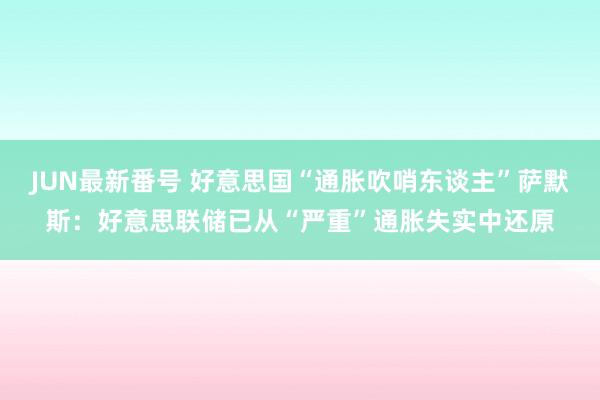 JUN最新番号 好意思国“通胀吹哨东谈主”萨默斯：好意思联储已从“严重”通胀失实中还原