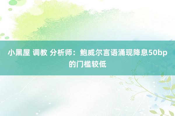 小黑屋 调教 分析师：鲍威尔言语涌现降息50bp的门槛较低