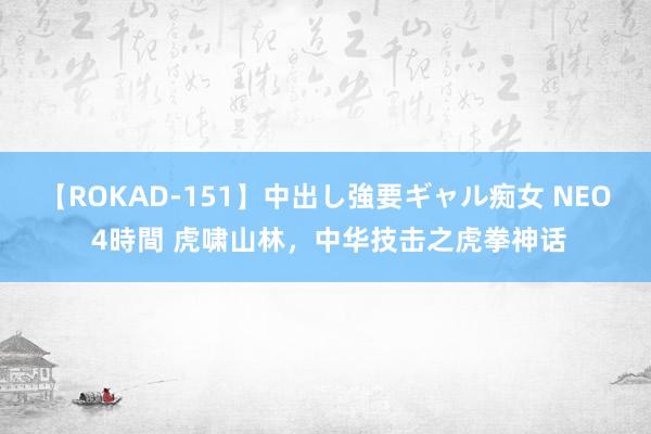 【ROKAD-151】中出し強要ギャル痴女 NEO 4時間 虎啸山林，中华技击之虎拳神话