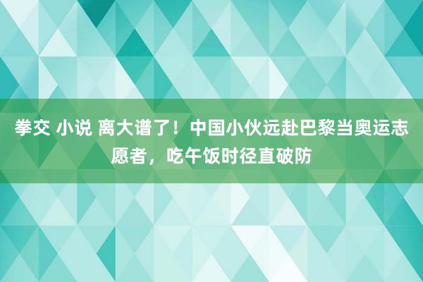 拳交 小说 离大谱了！中国小伙远赴巴黎当奥运志愿者，吃午饭时径直破防