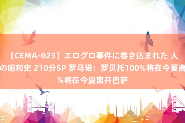 【CEMA-023】エログロ事件に巻き込まれた 人妻たちの昭和史 210分SP 罗马诺：罗贝托100%将在今夏离开巴萨