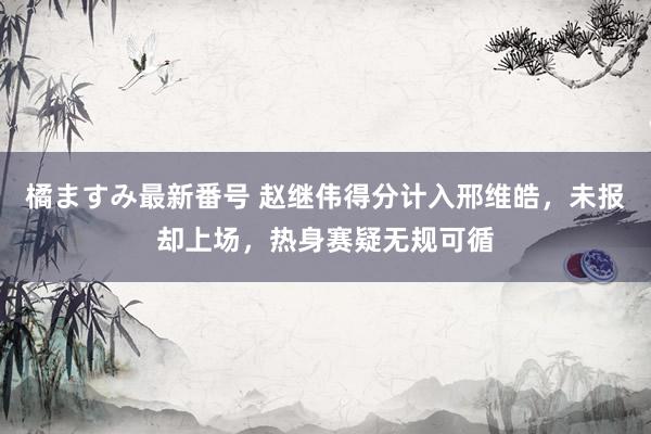 橘ますみ最新番号 赵继伟得分计入邢维皓，未报却上场，热身赛疑无规可循