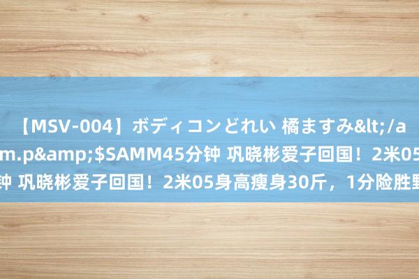 【MSV-004】ボディコンどれい 橘ますみ</a>1992-02-06h.m.p&$SAMM45分钟 巩晓彬爱子回国！2米05身高瘦身30斤，1分险胜野球明星