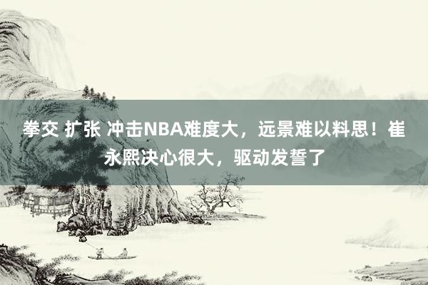 拳交 扩张 冲击NBA难度大，远景难以料思！崔永熙决心很大，驱动发誓了