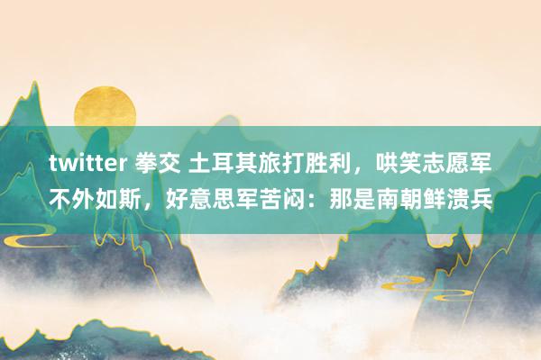 twitter 拳交 土耳其旅打胜利，哄笑志愿军不外如斯，好意思军苦闷：那是南朝鲜溃兵