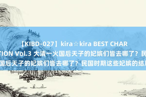 【KIBD-027】kira☆kira BEST CHARISMA☆MODEL☆COLLECTION Vol.3 大清一火国后天子的妃嫔们皆去哪了？民国时期这些妃嫔的结局怎样？