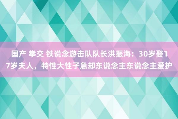 国产 拳交 铁说念游击队队长洪振海：30岁娶17岁夫人，特性大性子急却东说念主东说念主爱护