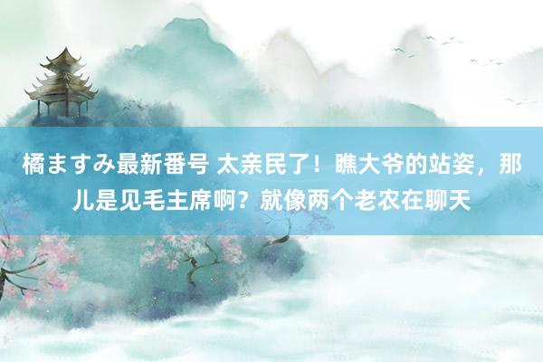 橘ますみ最新番号 太亲民了！瞧大爷的站姿，那儿是见毛主席啊？就像两个老农在聊天