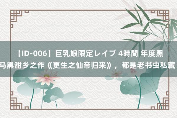 【ID-006】巨乳娘限定レイプ 4時間 年度黑马黑甜乡之作《更生之仙帝归来》，都是老书虫私藏！