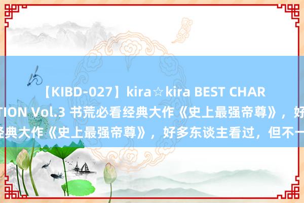 【KIBD-027】kira☆kira BEST CHARISMA☆MODEL☆COLLECTION Vol.3 书荒必看经典大作《史上最强帝尊》，好多东谈主看过，但不一定看完！