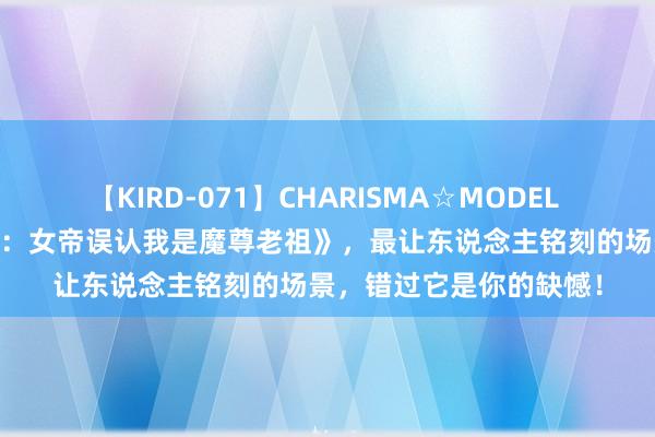 【KIRD-071】CHARISMA☆MODEL 梨々花 成名大作《邪派：女帝误认我是魔尊老祖》，最让东说念主铭刻的场景，错过它是你的缺憾！