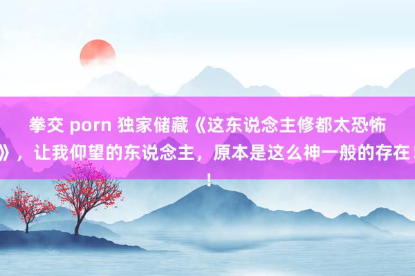 拳交 porn 独家储藏《这东说念主修都太恐怖》，让我仰望的东说念主，原本是这么神一般的存在！