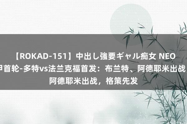 【ROKAD-151】中出し強要ギャル痴女 NEO 4時間 德甲首轮-多特vs法兰克福首发：布兰特、阿德耶米出战，格策先发