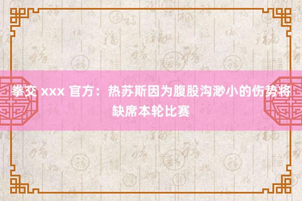 拳交 xxx 官方：热苏斯因为腹股沟渺小的伤势将缺席本轮比赛