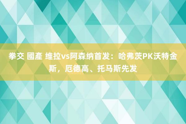 拳交 國產 维拉vs阿森纳首发：哈弗茨PK沃特金斯，厄德高、托马斯先发