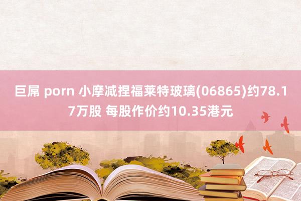 巨屌 porn 小摩减捏福莱特玻璃(06865)约78.17万股 每股作价约10.35港元