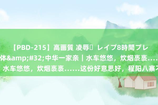 【PBD-215】高画質 凌辱・レイプ8時間プレミアムBEST 铸牢共同体&#32;中华一家亲｜水车悠悠，炊烟褭褭……这份好意思好，程阳八寨不错给你