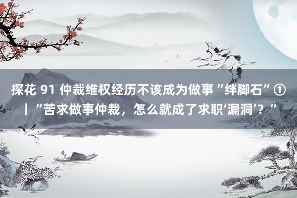 探花 91 仲裁维权经历不该成为做事“绊脚石”①丨“苦求做事仲裁，怎么就成了求职‘漏洞’？”