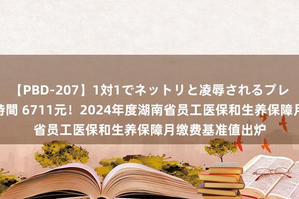 【PBD-207】1対1でネットリと凌辱されるプレミア女優たち 8時間 6711元！2024年度湖南省员工医保和生养保障月缴费基准值出炉