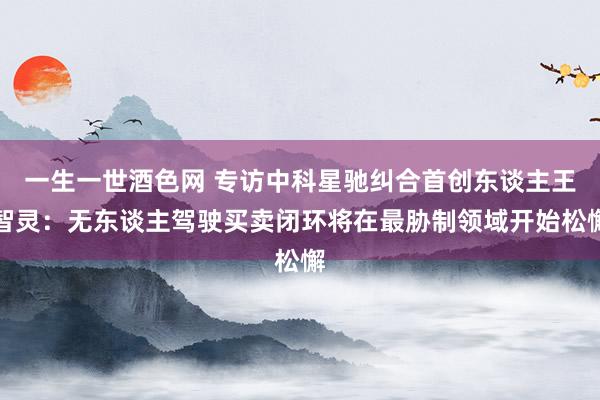 一生一世酒色网 专访中科星驰纠合首创东谈主王智灵：无东谈主驾驶买卖闭环将在最胁制领域开始松懈