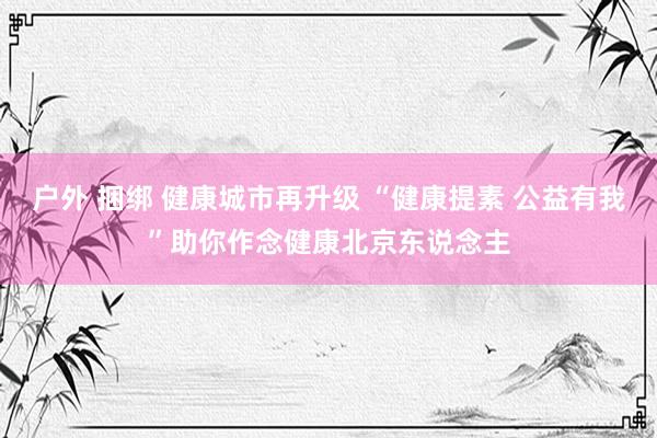 户外 捆绑 健康城市再升级 “健康提素 公益有我”助你作念健康北京东说念主