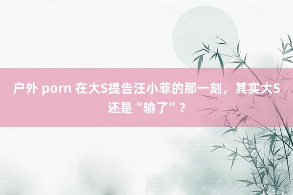 户外 porn 在大S提告汪小菲的那一刻，其实大S还是“输了”？