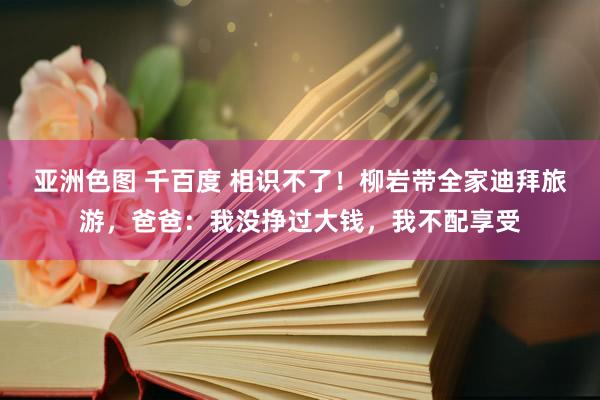 亚洲色图 千百度 相识不了！柳岩带全家迪拜旅游，爸爸：我没挣过大钱，我不配享受