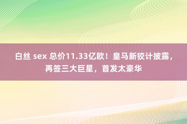 白丝 sex 总价11.33亿欧！皇马新狡计披露，再签三大巨星，首发太豪华