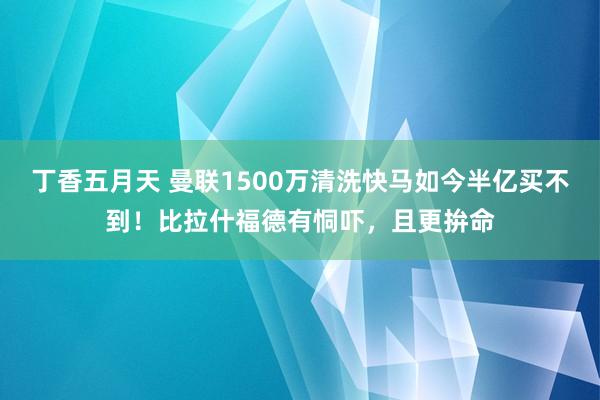 丁香五月天 曼联1500万清洗快马如今半亿买不到！比拉什福德有恫吓，且更拚命